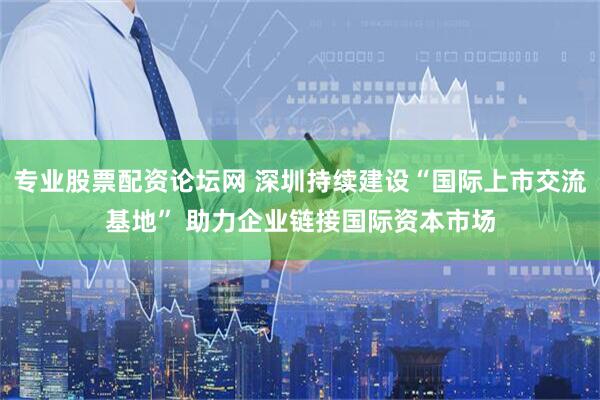 专业股票配资论坛网 深圳持续建设“国际上市交流基地” 助力企业链接国际资本市场