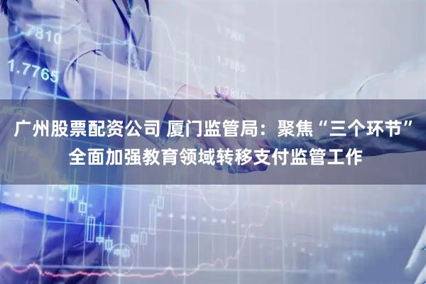 广州股票配资公司 厦门监管局：聚焦“三个环节” 全面加强教育领域转移支付监管工作