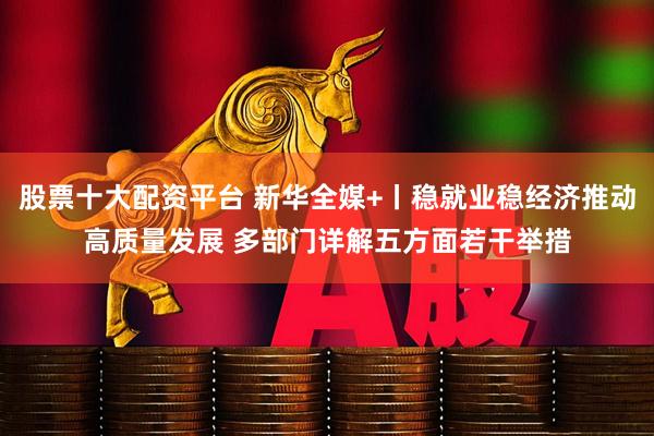 股票十大配资平台 新华全媒+丨稳就业稳经济推动高质量发展 多部门详解五方面若干举措