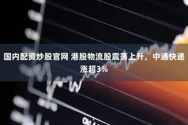 国内配资炒股官网 港股物流股震荡上升，中通快递涨超3%
