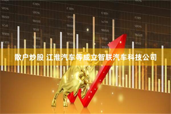 散户炒股 江淮汽车等成立智联汽车科技公司