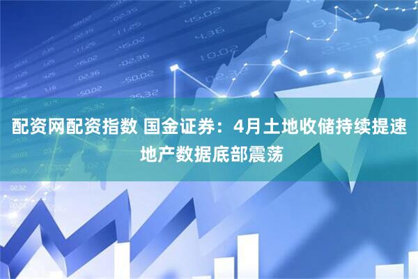 配资网配资指数 国金证券：4月土地收储持续提速 地产数据底部震荡