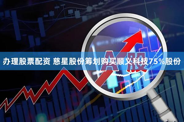 办理股票配资 慈星股份筹划购买顺义科技75%股份