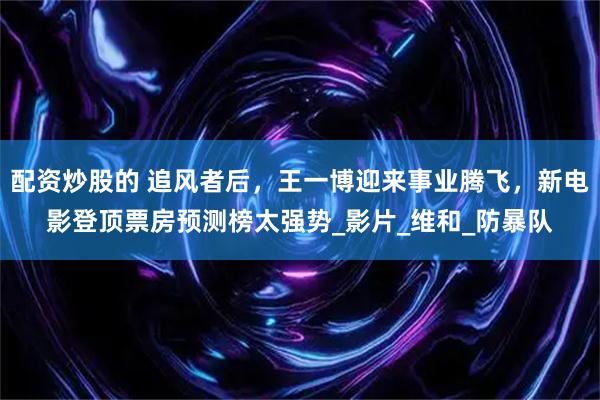 配资炒股的 追风者后，王一博迎来事业腾飞，新电影登顶票房预测榜太强势_影片_维和_防暴队