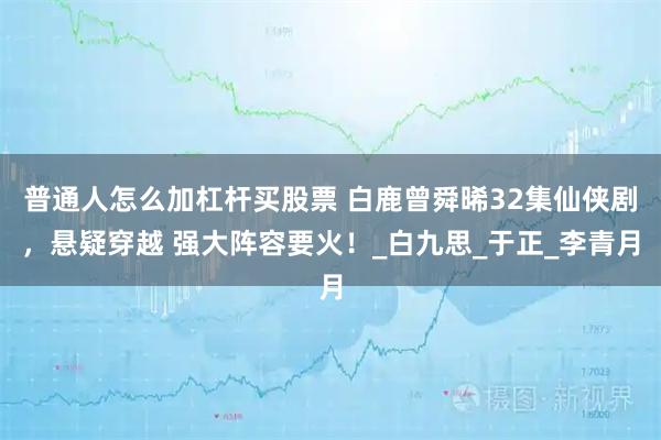 普通人怎么加杠杆买股票 白鹿曾舜晞32集仙侠剧，悬疑穿越 强大阵容要火！_白九思_于正_李青月