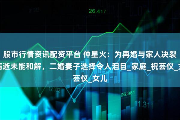 股市行情资讯配资平台 仲星火：为再婚与家人决裂，病逝未能和解，二婚妻子选择令人泪目_家庭_祝芸仪_女儿