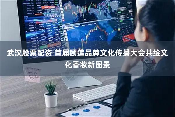 武汉股票配资 首届颐莲品牌文化传播大会共绘文化香妆新图景
