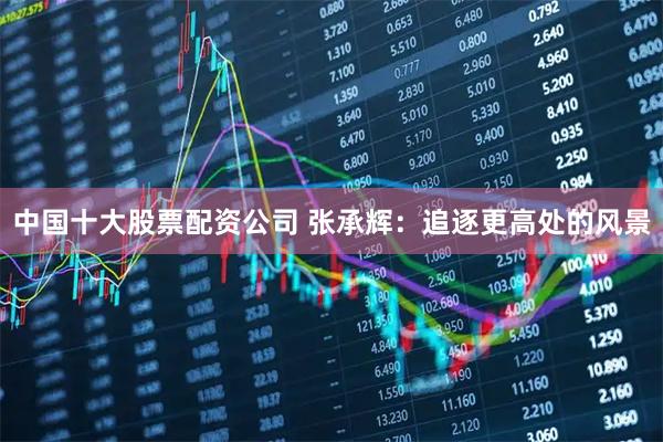 中国十大股票配资公司 张承辉：追逐更高处的风景