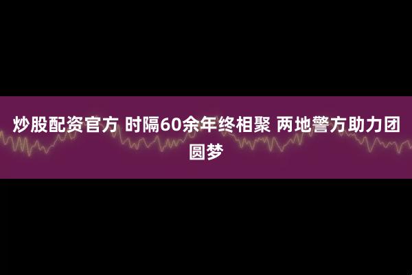 炒股配资官方 时隔60余年终相聚 两地警方助力团圆梦