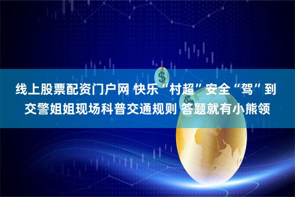 线上股票配资门户网 快乐“村超”安全“驾”到 交警姐姐现场科普交通规则 答题就有小熊领