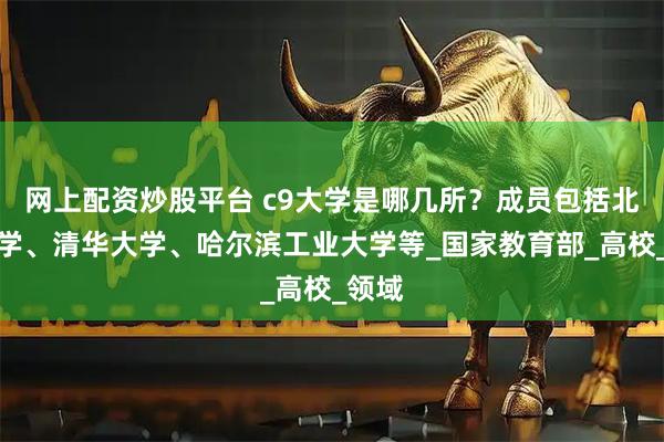 网上配资炒股平台 c9大学是哪几所？成员包括北京大学、清华大学、哈尔滨工业大学等_国家教育部_高校_领域