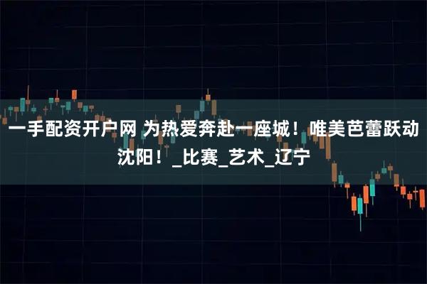 一手配资开户网 为热爱奔赴一座城！唯美芭蕾跃动沈阳！_比赛_艺术_辽宁