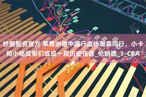 炒股配资官方 莱昂纳德中国行邀杨瀚森同行，小卡和小杨成哥们或成一段历史佳话_伦纳德_1_CBA