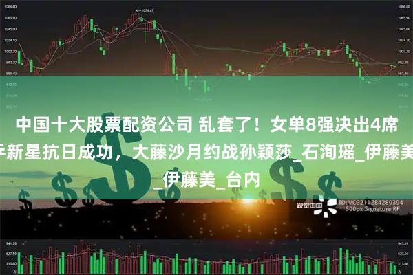 中国十大股票配资公司 乱套了！女单8强决出4席，国乒新星抗日成功，大藤沙月约战孙颖莎_石洵瑶_伊藤美_台内