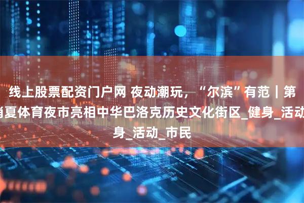 线上股票配资门户网 夜动潮玩，“尔滨”有范｜第二届消夏体育夜市亮相中华巴洛克历史文化街区_健身_活动_市民