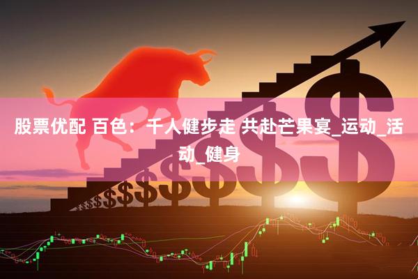 股票优配 百色：千人健步走 共赴芒果宴_运动_活动_健身