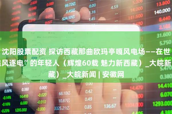 沈阳股票配资 探访西藏那曲欧玛亭嘎风电场——在世界屋脊“追风逐电”的年轻人（辉煌60载 魅力新西藏）_大皖新闻 | 安徽网