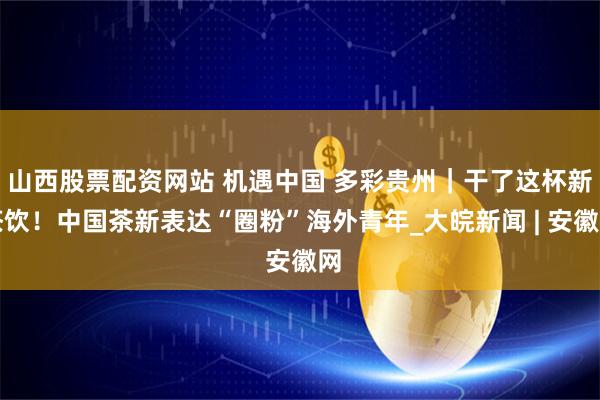 山西股票配资网站 机遇中国 多彩贵州｜干了这杯新茶饮！中国茶新表达“圈粉”海外青年_大皖新闻 | 安徽网