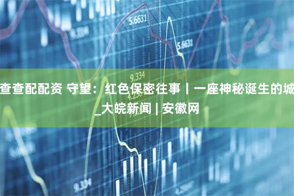 查查配配资 守望：红色保密往事丨一座神秘诞生的城_大皖新闻 | 安徽网