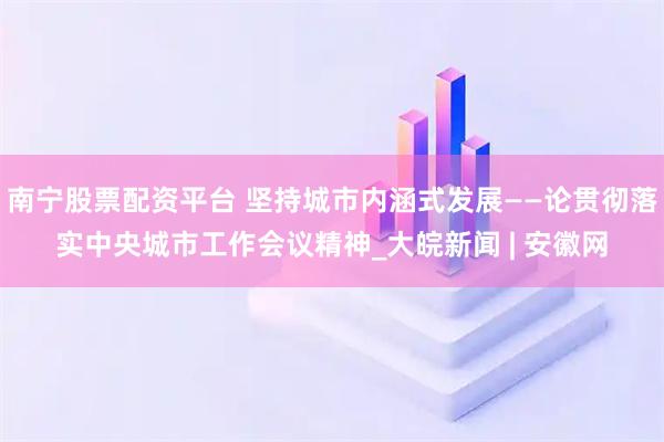 南宁股票配资平台 坚持城市内涵式发展——论贯彻落实中央城市工作会议精神_大皖新闻 | 安徽网