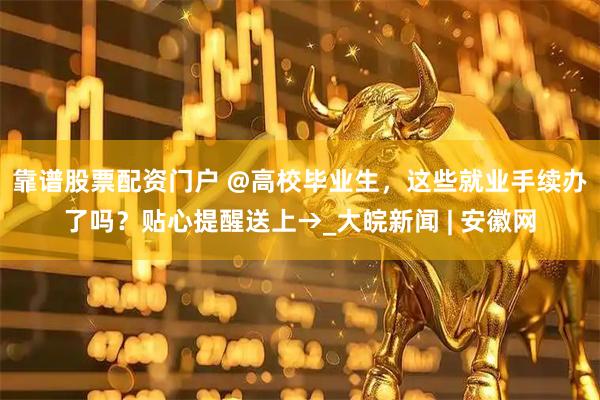 靠谱股票配资门户 @高校毕业生，这些就业手续办了吗？贴心提醒送上→_大皖新闻 | 安徽网