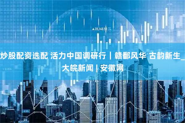 炒股配资选配 活力中国调研行｜赣鄱风华 古韵新生_大皖新闻 | 安徽网