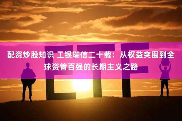 配资炒股知识 工银瑞信二十载：从权益突围到全球资管百强的长期主义之路