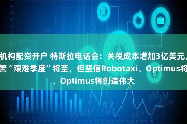 机构配资开户 特斯拉电话会：关税成本增加3亿美元，马斯克预警“艰难季度”将至，但坚信Robotaxi、Optimus将创造伟大