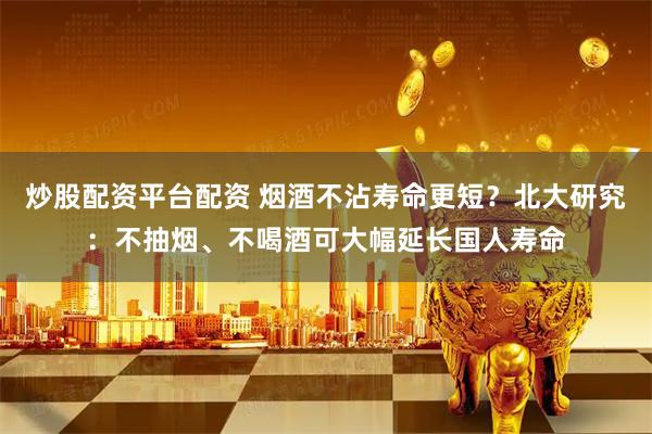 炒股配资平台配资 烟酒不沾寿命更短？北大研究：不抽烟、不喝酒可大幅延长国人寿命