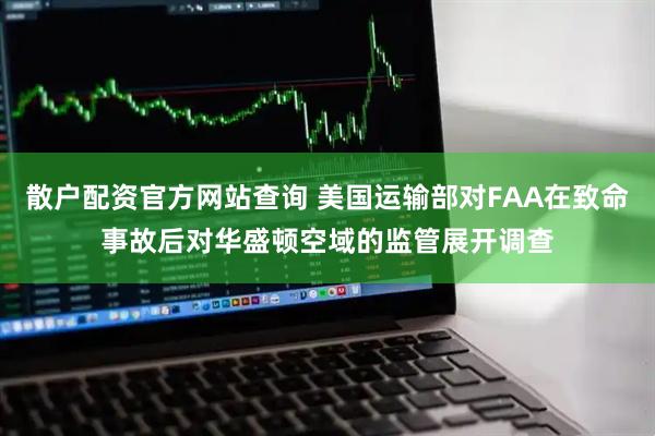 散户配资官方网站查询 美国运输部对FAA在致命事故后对华盛顿空域的监管展开调查