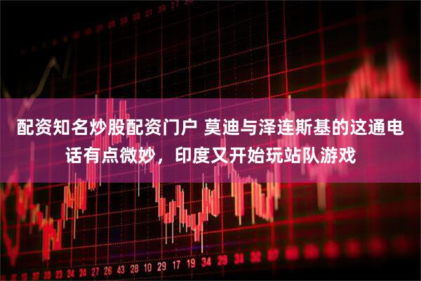 配资知名炒股配资门户 莫迪与泽连斯基的这通电话有点微妙，印度又开始玩站队游戏