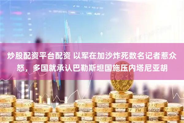炒股配资平台配资 以军在加沙炸死数名记者惹众怒，多国就承认巴勒斯坦国施压内塔尼亚胡