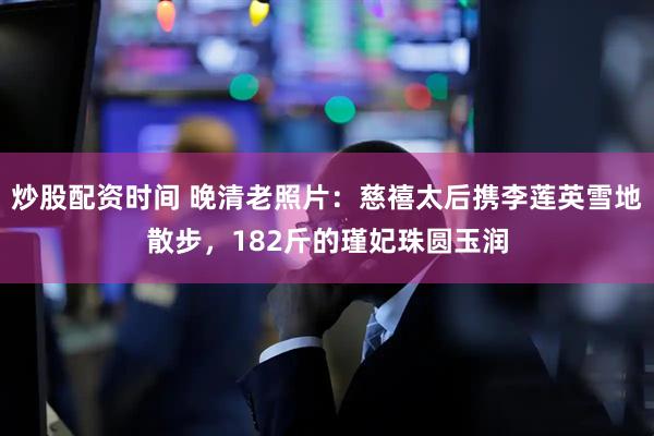炒股配资时间 晚清老照片：慈禧太后携李莲英雪地散步，182斤的瑾妃珠圆玉润