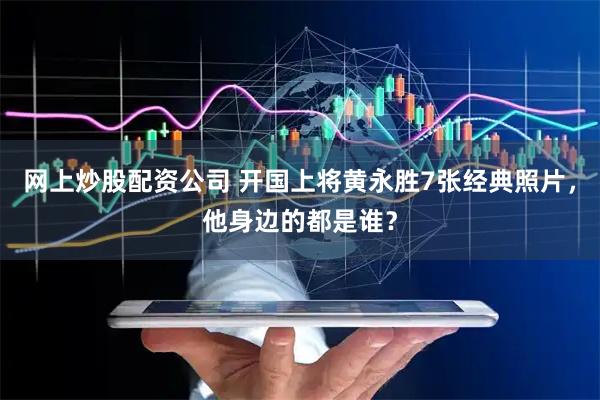 网上炒股配资公司 开国上将黄永胜7张经典照片，他身边的都是谁？