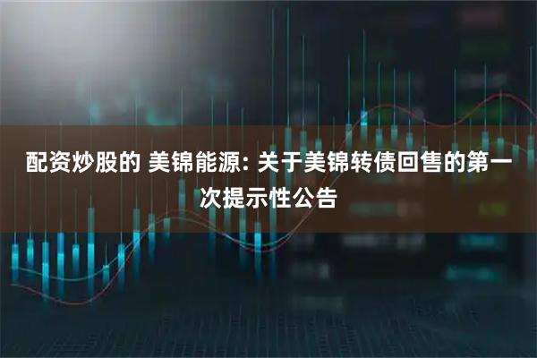 配资炒股的 美锦能源: 关于美锦转债回售的第一次提示性公告