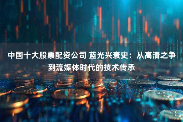 中国十大股票配资公司 蓝光兴衰史：从高清之争到流媒体时代的技术传承