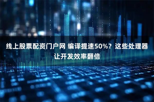 线上股票配资门户网 编译提速50%？这些处理器让开发效率翻倍
