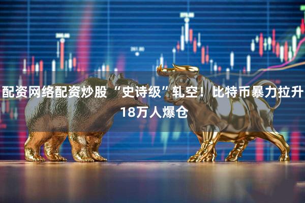 配资网络配资炒股 “史诗级”轧空！比特币暴力拉升 18万人爆仓
