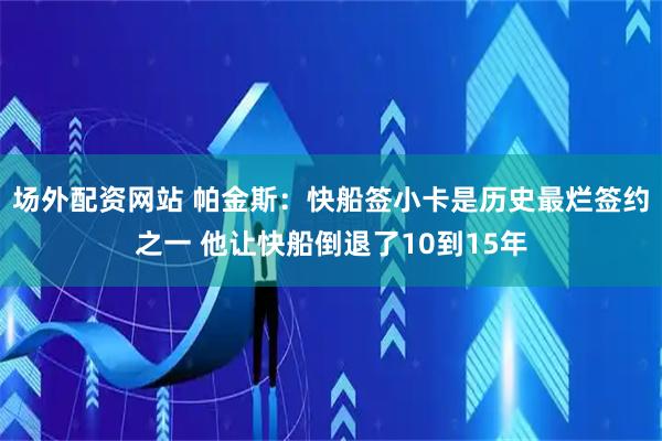 场外配资网站 帕金斯：快船签小卡是历史最烂签约之一 他让快船倒退了10到15年